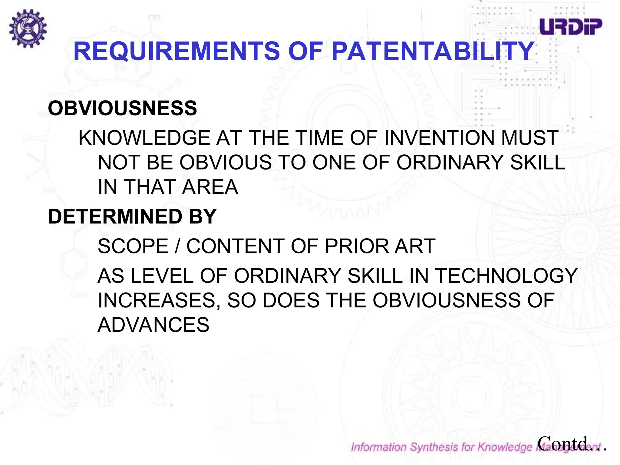 OBVIOUSNESS
KNOWLEDGE AT THE TIME OF INVENTION MUST
NOT BE OBVIOUS TO ONE OF ORDINARY SKILL
IN THAT AREA
DETERMINED BY
SCOPE / CONTENT OF PRIOR ART
AS LEVEL OF ORDINARY SKILL IN TECHNOLOGY
INCREASES, SO DOES THE OBVIOUSNESS OF
ADVANCES
REQUIREMENTS OF PATENTABILITY
Contd…
 
