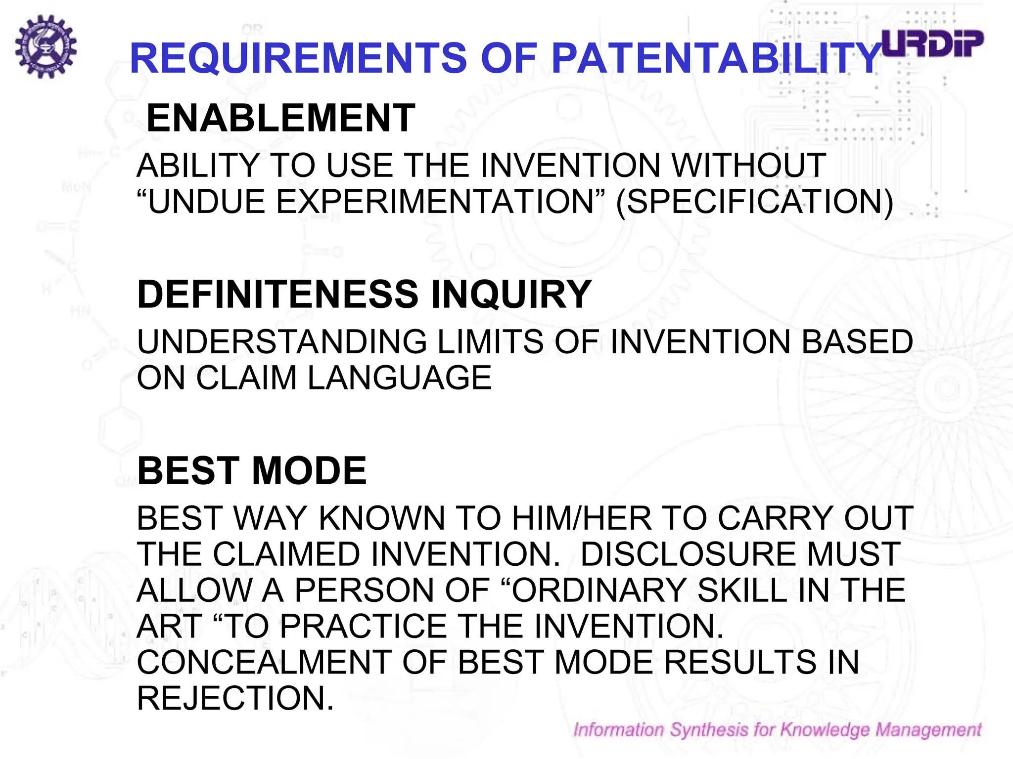 ENABLEMENT
ABILITY TO USE THE INVENTION WITHOUT
“UNDUE EXPERIMENTATION” (SPECIFICATION)
DEFINITENESS INQUIRY
UNDERSTANDING LIMITS OF INVENTION BASED
ON CLAIM LANGUAGE
BEST MODE
BEST WAY KNOWN TO HIM/HER TO CARRY OUT
THE CLAIMED INVENTION. DISCLOSURE MUST
ALLOW A PERSON OF “ORDINARY SKILL IN THE
ART “TO PRACTICE THE INVENTION.
CONCEALMENT OF BEST MODE RESULTS IN
REJECTION.
REQUIREMENTS OF PATENTABILITY
 