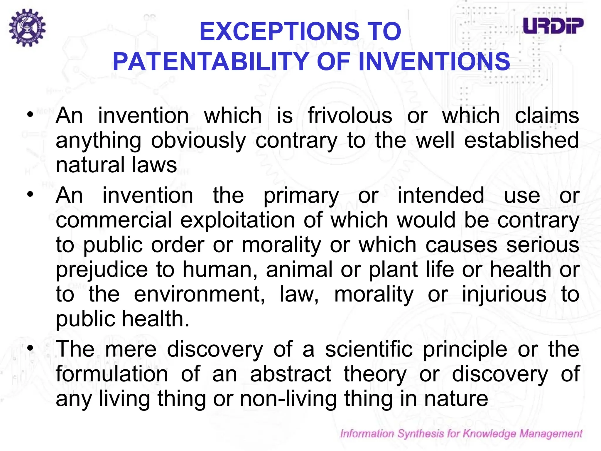 EXCEPTIONS TO
PATENTABILITY OF INVENTIONS
• An invention which is frivolous or which claims
anything obviously contrary to the well established
natural laws
• An invention the primary or intended use or
commercial exploitation of which would be contrary
to public order or morality or which causes serious
prejudice to human, animal or plant life or health or
to the environment, law, morality or injurious to
public health.
• The mere discovery of a scientific principle or the
formulation of an abstract theory or discovery of
any living thing or non-living thing in nature
 