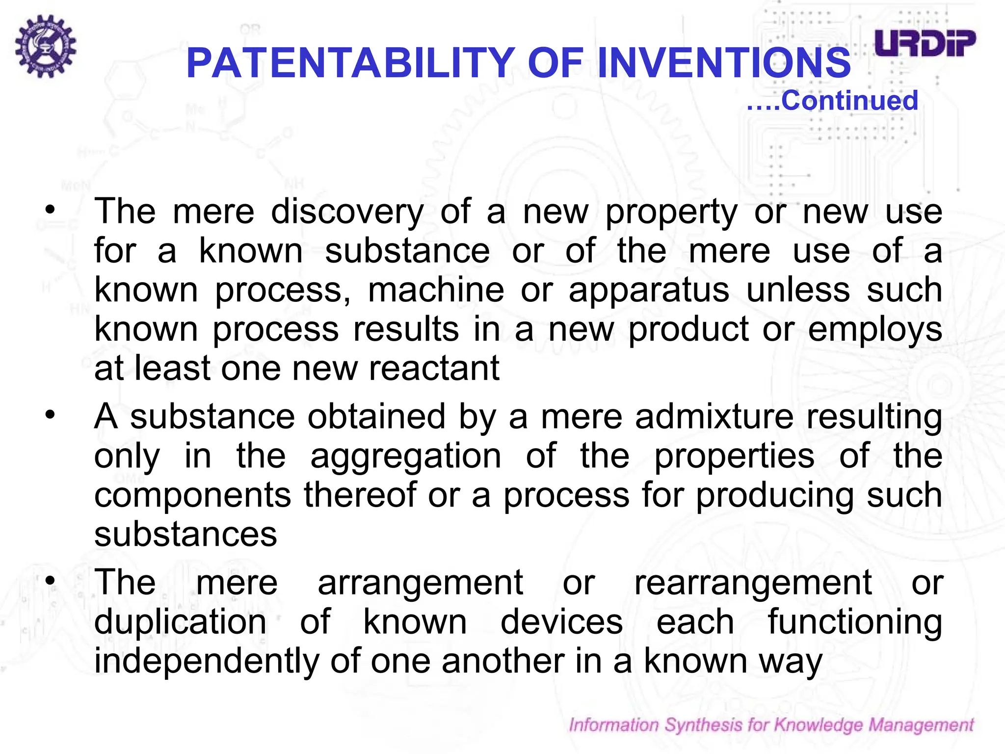 PATENTABILITY OF INVENTIONS
• The mere discovery of a new property or new use
for a known substance or of the mere use of a
known process, machine or apparatus unless such
known process results in a new product or employs
at least one new reactant
• A substance obtained by a mere admixture resulting
only in the aggregation of the properties of the
components thereof or a process for producing such
substances
• The mere arrangement or rearrangement or
duplication of known devices each functioning
independently of one another in a known way
….Continued
 