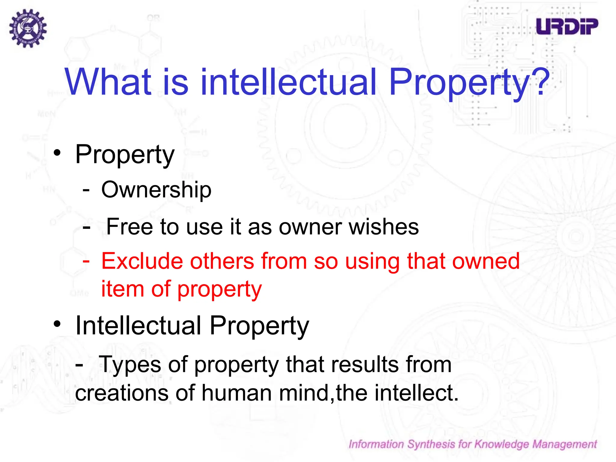 What is intellectual Property?
• Property
- Ownership
- Free to use it as owner wishes
- Exclude others from so using that owned
item of property
• Intellectual Property
- Types of property that results from
creations of human mind,the intellect.
 