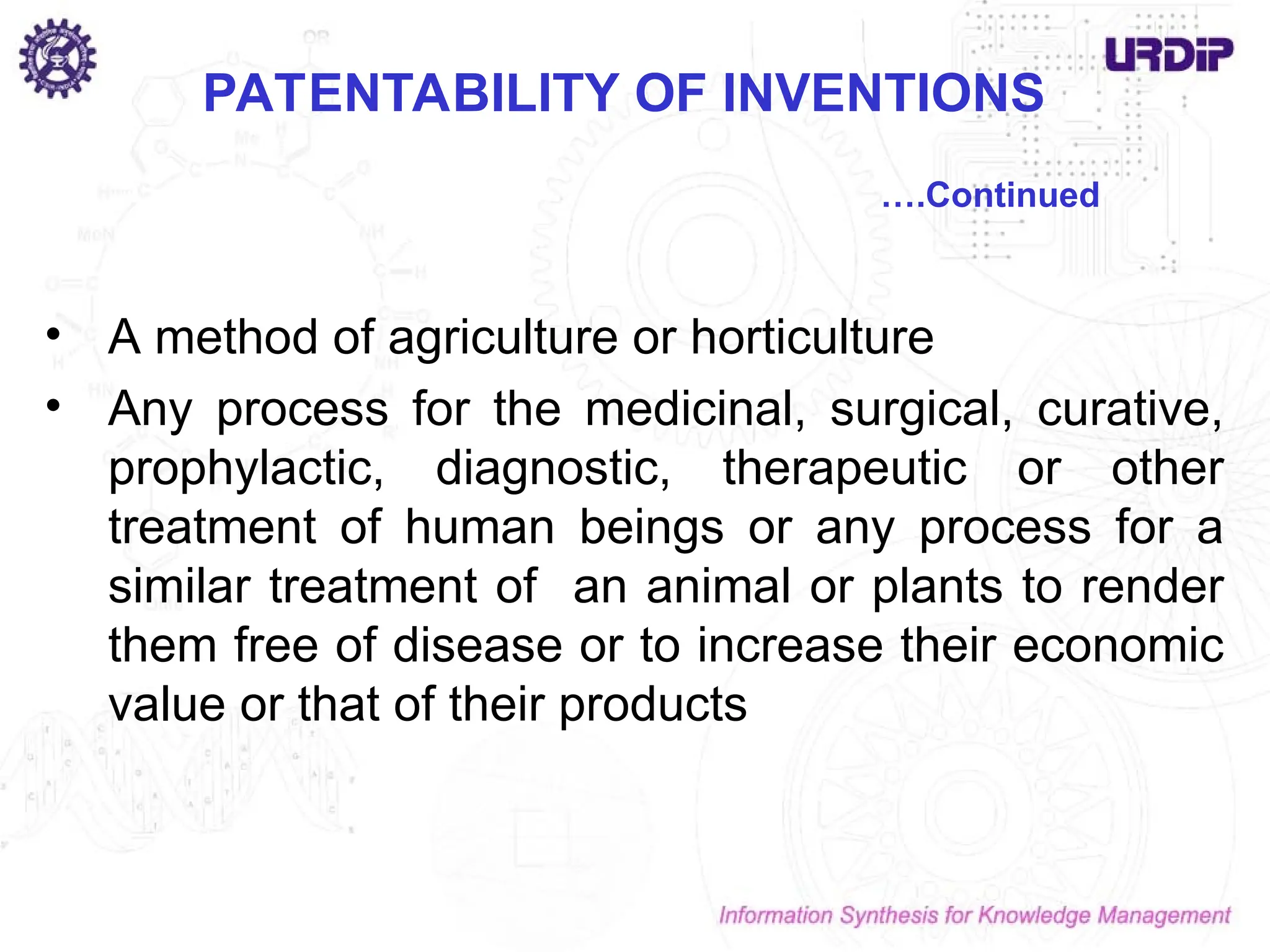 PATENTABILITY OF INVENTIONS
• A method of agriculture or horticulture
• Any process for the medicinal, surgical, curative,
prophylactic, diagnostic, therapeutic or other
treatment of human beings or any process for a
similar treatment of an animal or plants to render
them free of disease or to increase their economic
value or that of their products
….Continued
 