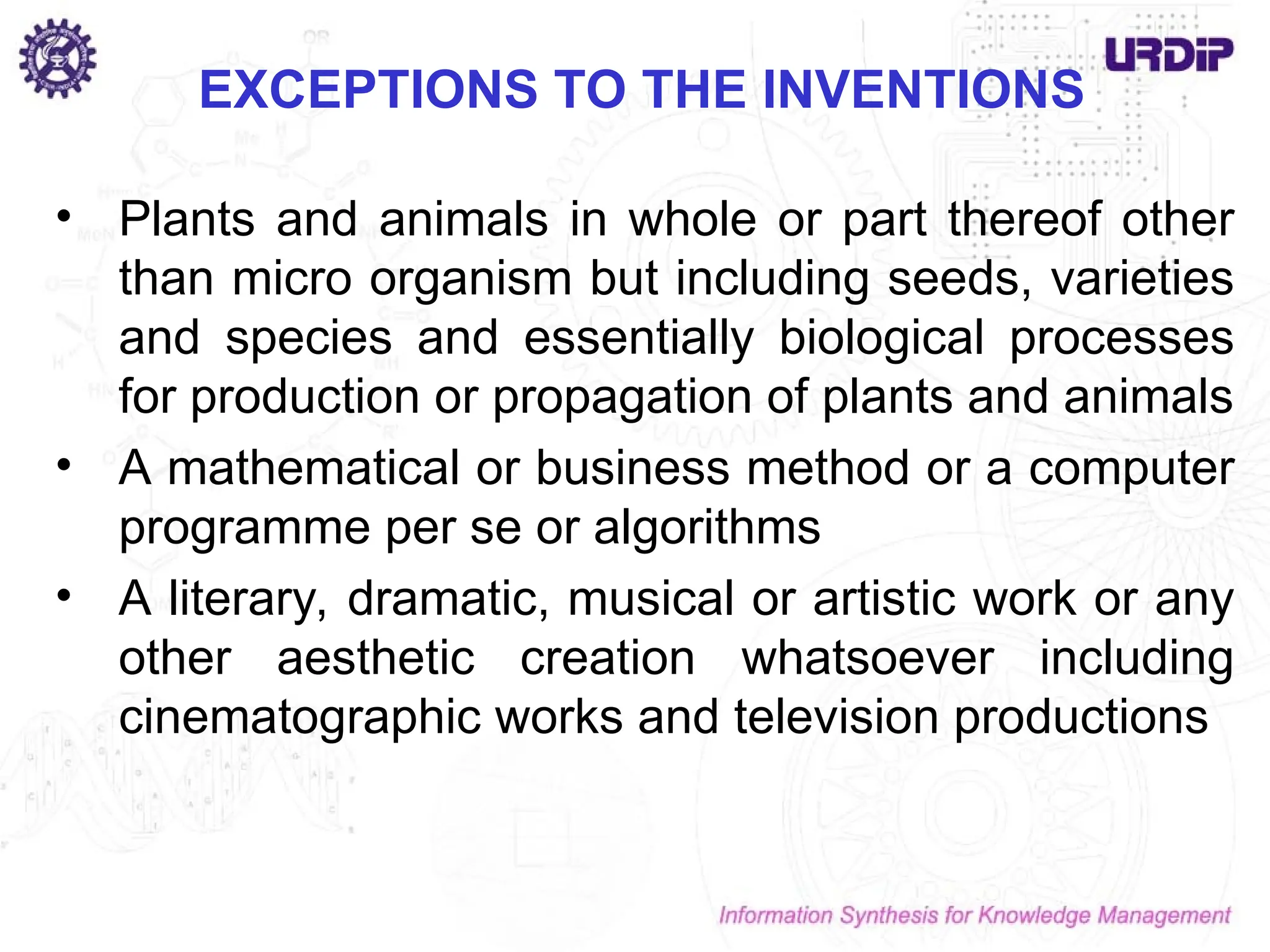 • Plants and animals in whole or part thereof other
than micro organism but including seeds, varieties
and species and essentially biological processes
for production or propagation of plants and animals
• A mathematical or business method or a computer
programme per se or algorithms
• A literary, dramatic, musical or artistic work or any
other aesthetic creation whatsoever including
cinematographic works and television productions
EXCEPTIONS TO THE INVENTIONS
 