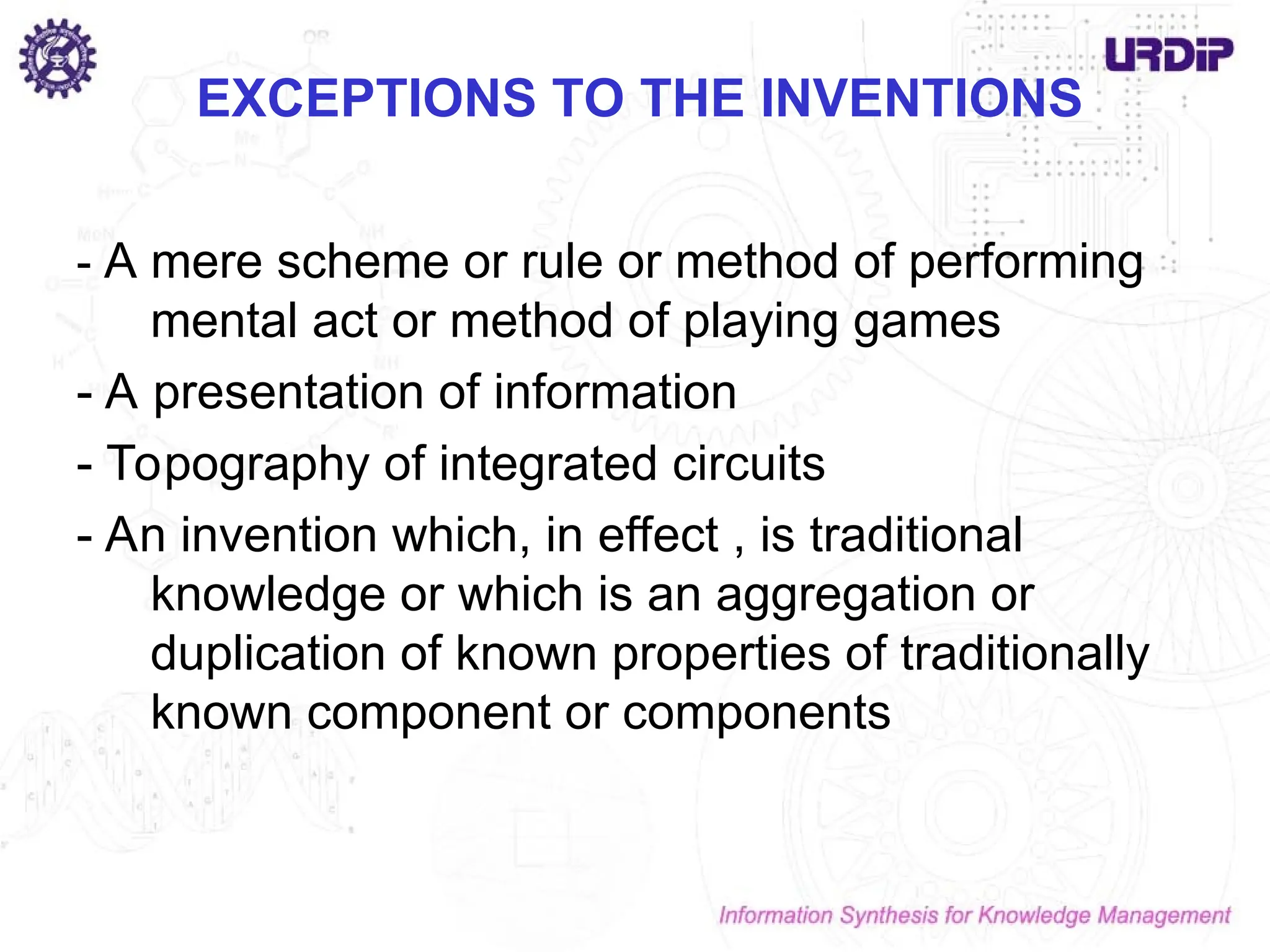 EXCEPTIONS TO THE INVENTIONS
- A mere scheme or rule or method of performing
mental act or method of playing games
- A presentation of information
- Topography of integrated circuits
- An invention which, in effect , is traditional
knowledge or which is an aggregation or
duplication of known properties of traditionally
known component or components
 
