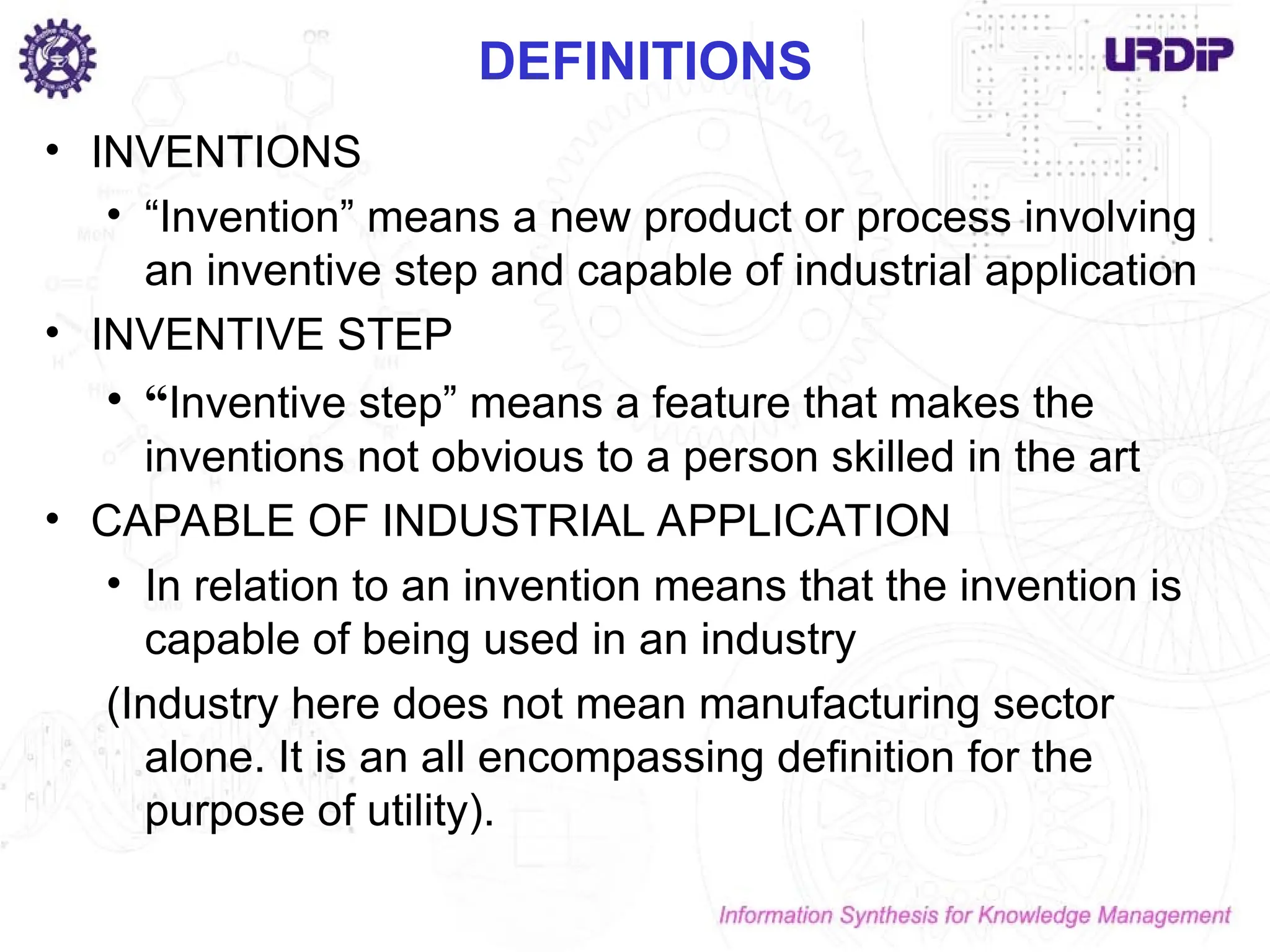 DEFINITIONS
• INVENTIONS
• “Invention” means a new product or process involving
an inventive step and capable of industrial application
• INVENTIVE STEP
• “Inventive step” means a feature that makes the
inventions not obvious to a person skilled in the art
• CAPABLE OF INDUSTRIAL APPLICATION
• In relation to an invention means that the invention is
capable of being used in an industry
(Industry here does not mean manufacturing sector
alone. It is an all encompassing definition for the
purpose of utility).
 