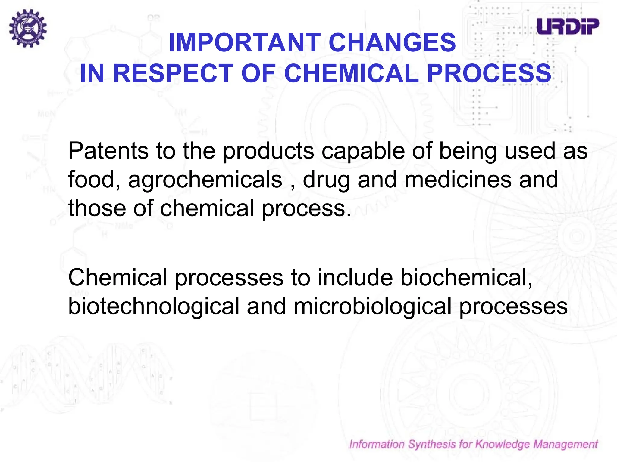 IMPORTANT CHANGES
IN RESPECT OF CHEMICAL PROCESS
Patents to the products capable of being used as
food, agrochemicals , drug and medicines and
those of chemical process.
Chemical processes to include biochemical,
biotechnological and microbiological processes
 