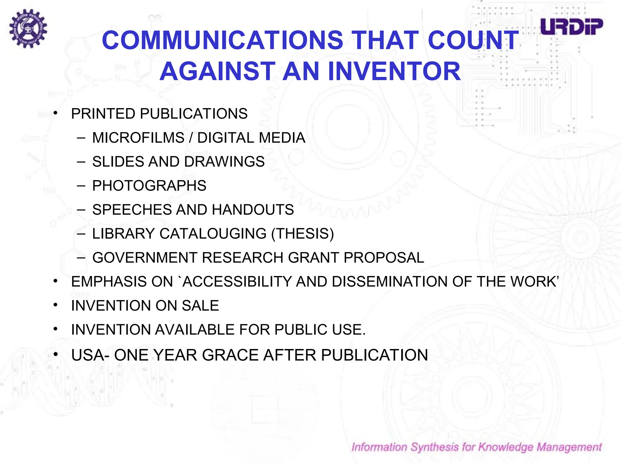 COMMUNICATIONS THAT COUNT
AGAINST AN INVENTOR
• PRINTED PUBLICATIONS
– MICROFILMS / DIGITAL MEDIA
– SLIDES AND DRAWINGS
– PHOTOGRAPHS
– SPEECHES AND HANDOUTS
– LIBRARY CATALOUGING (THESIS)
– GOVERNMENT RESEARCH GRANT PROPOSAL
• EMPHASIS ON `ACCESSIBILITY AND DISSEMINATION OF THE WORK’
• INVENTION ON SALE
• INVENTION AVAILABLE FOR PUBLIC USE.
• USA- ONE YEAR GRACE AFTER PUBLICATION
 