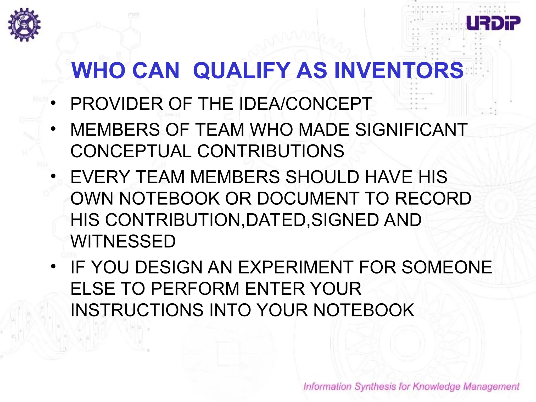 WHO CAN QUALIFY AS INVENTORS
• PROVIDER OF THE IDEA/CONCEPT
• MEMBERS OF TEAM WHO MADE SIGNIFICANT
CONCEPTUAL CONTRIBUTIONS
• EVERY TEAM MEMBERS SHOULD HAVE HIS
OWN NOTEBOOK OR DOCUMENT TO RECORD
HIS CONTRIBUTION,DATED,SIGNED AND
WITNESSED
• IF YOU DESIGN AN EXPERIMENT FOR SOMEONE
ELSE TO PERFORM ENTER YOUR
INSTRUCTIONS INTO YOUR NOTEBOOK
 