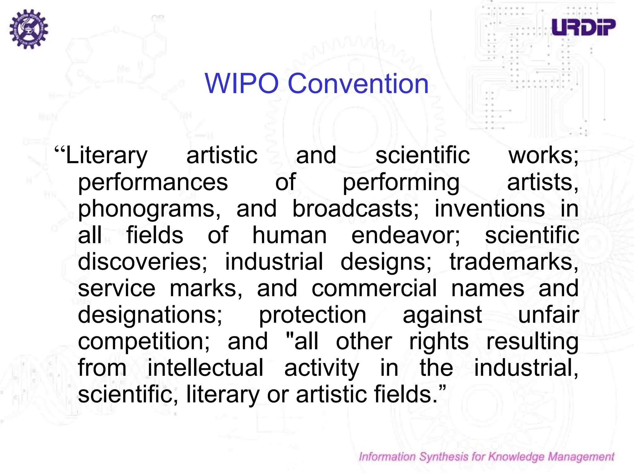 WIPO Convention
“Literary artistic and scientific works;
performances of performing artists,
phonograms, and broadcasts; inventions in
all fields of human endeavor; scientific
discoveries; industrial designs; trademarks,
service marks, and commercial names and
designations; protection against unfair
competition; and "all other rights resulting
from intellectual activity in the industrial,
scientific, literary or artistic fields.”
 