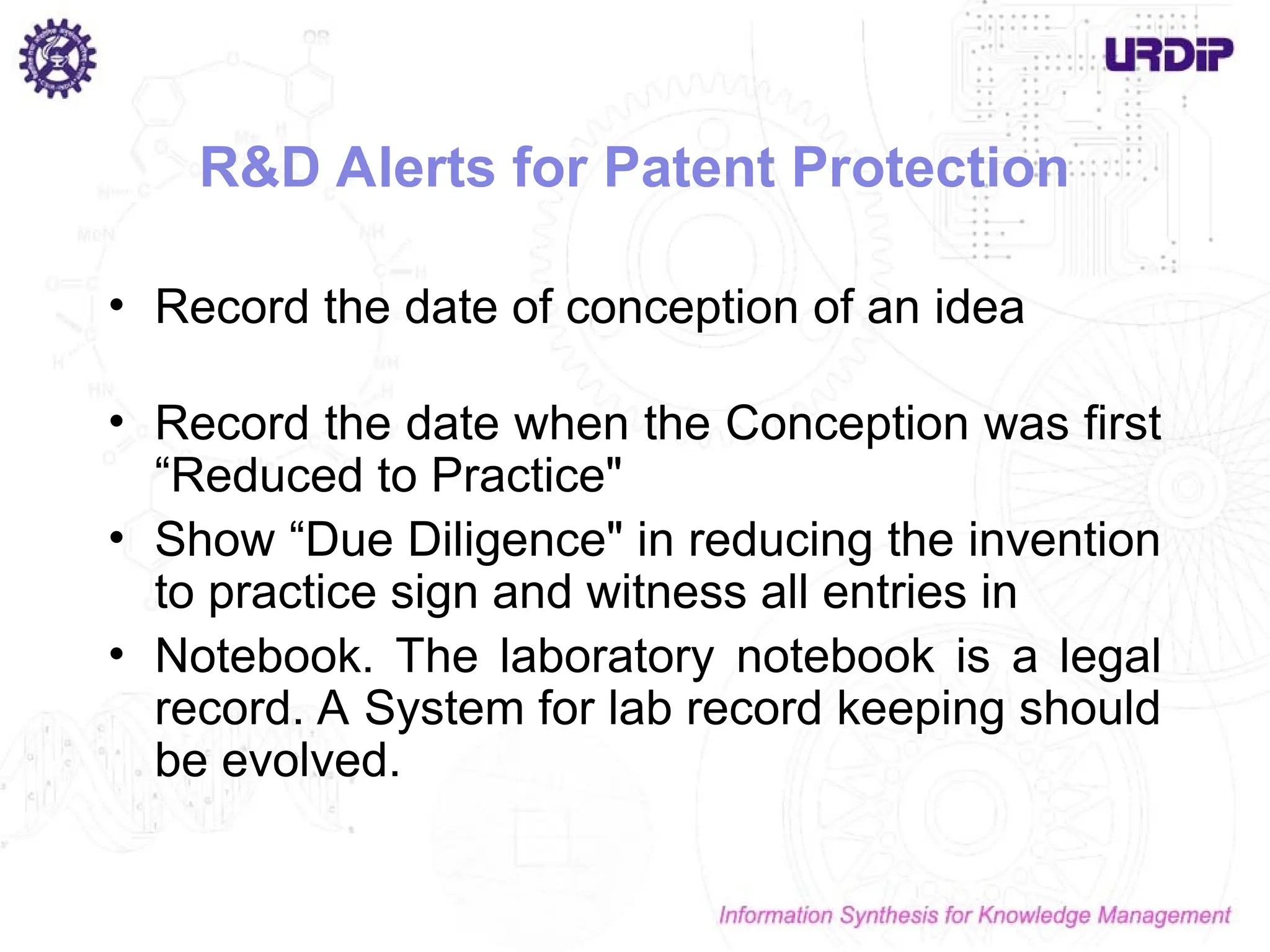 R&D Alerts for Patent Protection
• Record the date of conception of an idea
• Record the date when the Conception was first
“Reduced to Practice"
• Show “Due Diligence" in reducing the invention
to practice sign and witness all entries in
• Notebook. The laboratory notebook is a legal
record. A System for lab record keeping should
be evolved.
 
