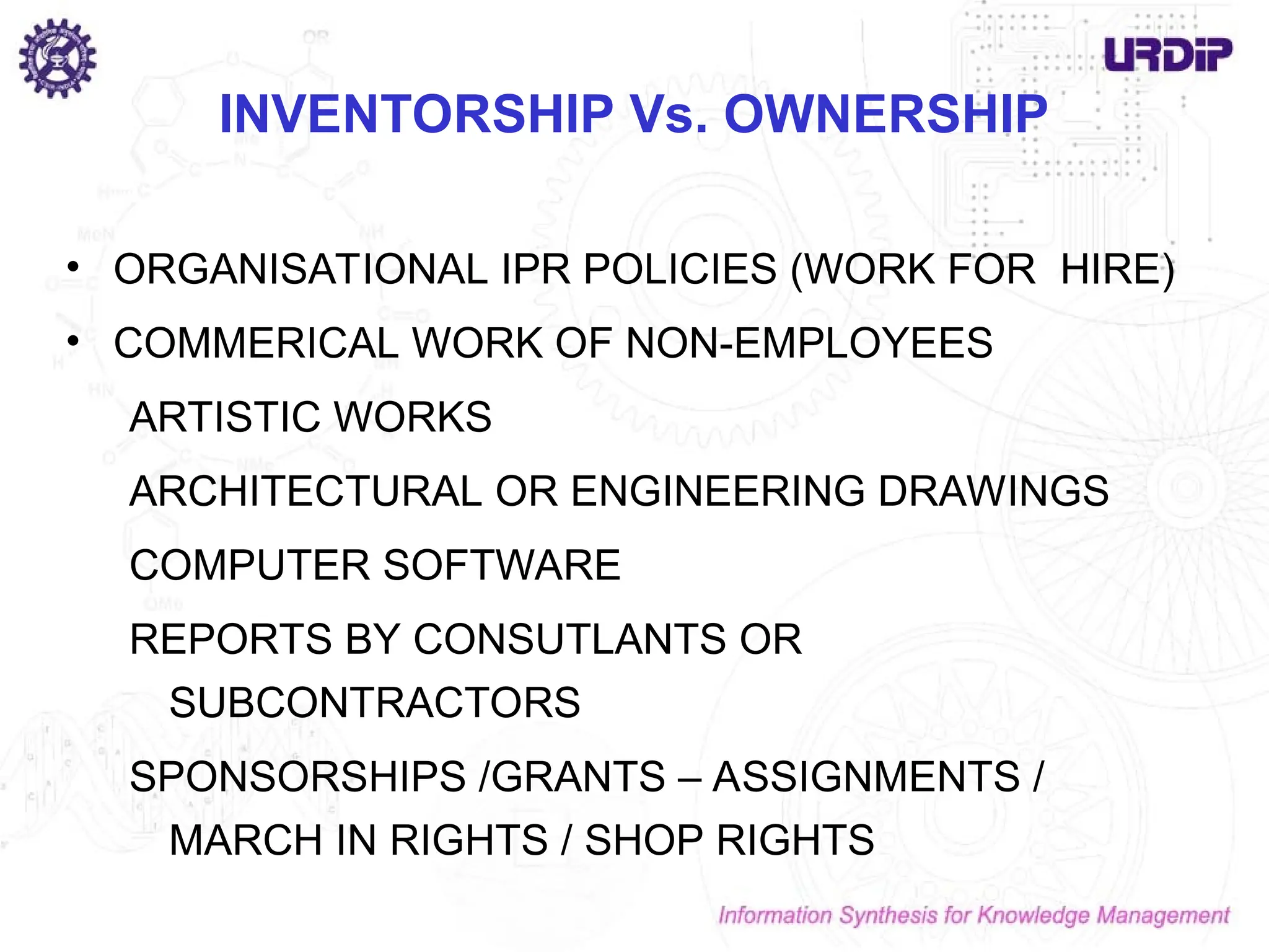 INVENTORSHIP Vs. OWNERSHIP
• ORGANISATIONAL IPR POLICIES (WORK FOR HIRE)
• COMMERICAL WORK OF NON-EMPLOYEES
ARTISTIC WORKS
ARCHITECTURAL OR ENGINEERING DRAWINGS
COMPUTER SOFTWARE
REPORTS BY CONSUTLANTS OR
SUBCONTRACTORS
SPONSORSHIPS /GRANTS – ASSIGNMENTS /
MARCH IN RIGHTS / SHOP RIGHTS
 