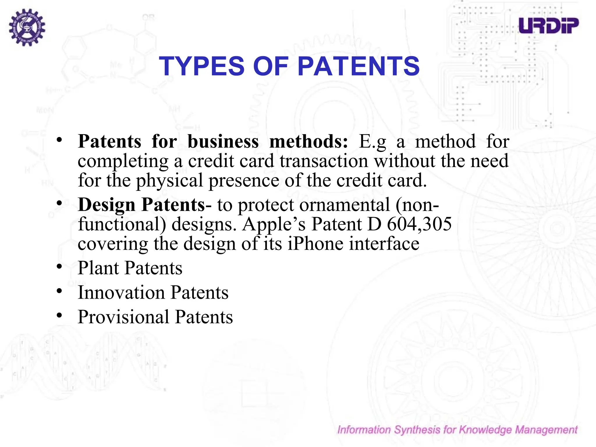 TYPES OF PATENTS
• Patents for business methods: E.g a method for
completing a credit card transaction without the need
for the physical presence of the credit card.
• Design Patents- to protect ornamental (non-
functional) designs. Apple’s Patent D 604,305
covering the design of its iPhone interface
• Plant Patents
• Innovation Patents
• Provisional Patents
 