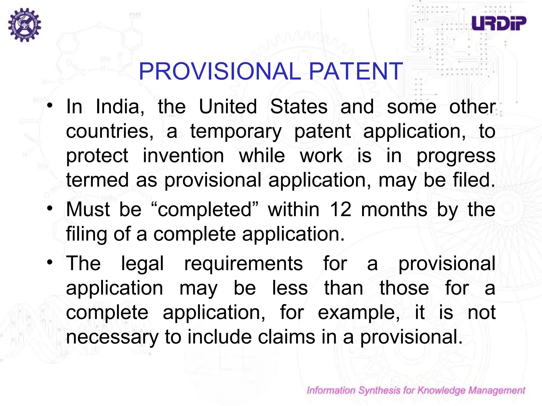PROVISIONAL PATENT
• In India, the United States and some other
countries, a temporary patent application, to
protect invention while work is in progress
termed as provisional application, may be filed.
• Must be “completed” within 12 months by the
filing of a complete application.
• The legal requirements for a provisional
application may be less than those for a
complete application, for example, it is not
necessary to include claims in a provisional.
 