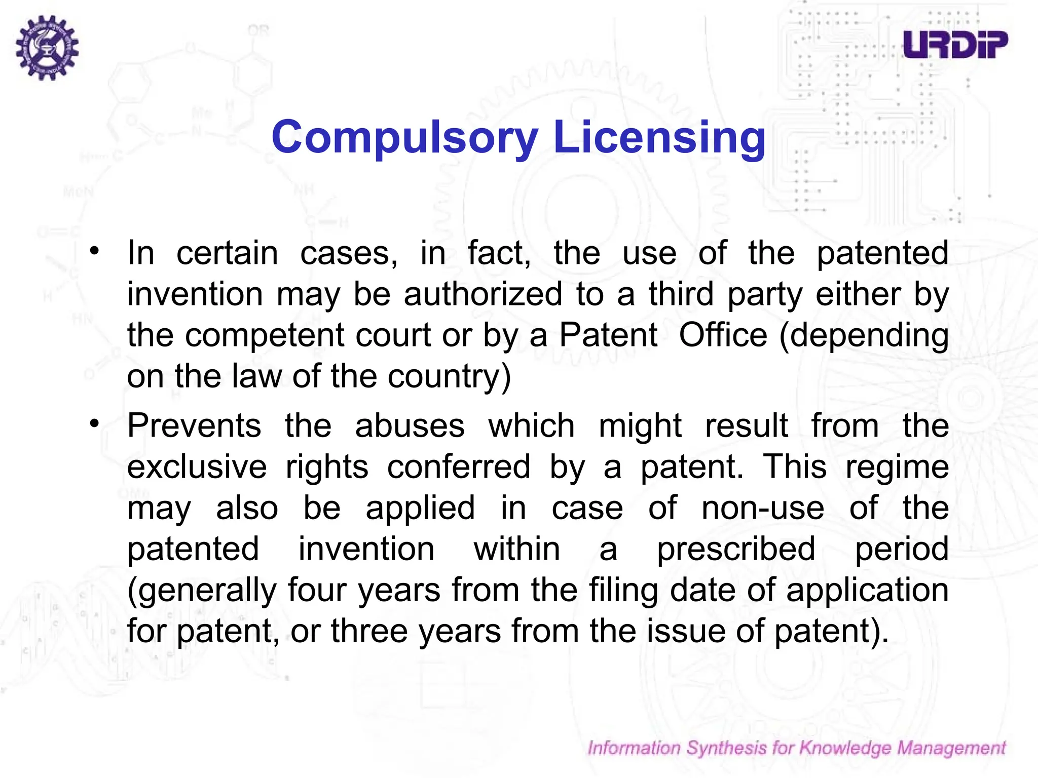 Compulsory Licensing
• In certain cases, in fact, the use of the patented
invention may be authorized to a third party either by
the competent court or by a Patent Office (depending
on the law of the country)
• Prevents the abuses which might result from the
exclusive rights conferred by a patent. This regime
may also be applied in case of non-use of the
patented invention within a prescribed period
(generally four years from the filing date of application
for patent, or three years from the issue of patent).
 