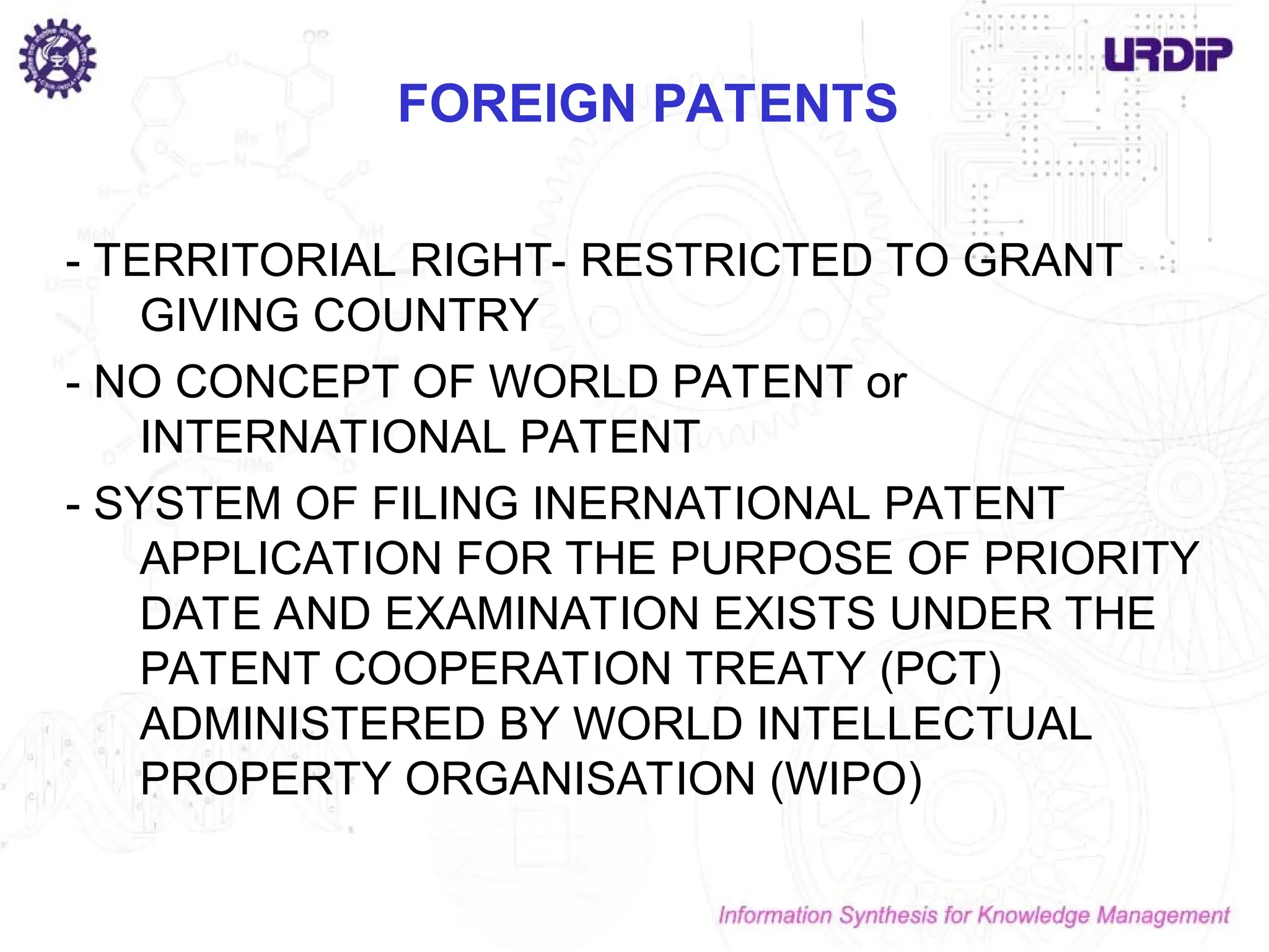 FOREIGN PATENTS
- TERRITORIAL RIGHT- RESTRICTED TO GRANT
GIVING COUNTRY
- NO CONCEPT OF WORLD PATENT or
INTERNATIONAL PATENT
- SYSTEM OF FILING INERNATIONAL PATENT
APPLICATION FOR THE PURPOSE OF PRIORITY
DATE AND EXAMINATION EXISTS UNDER THE
PATENT COOPERATION TREATY (PCT)
ADMINISTERED BY WORLD INTELLECTUAL
PROPERTY ORGANISATION (WIPO)
 