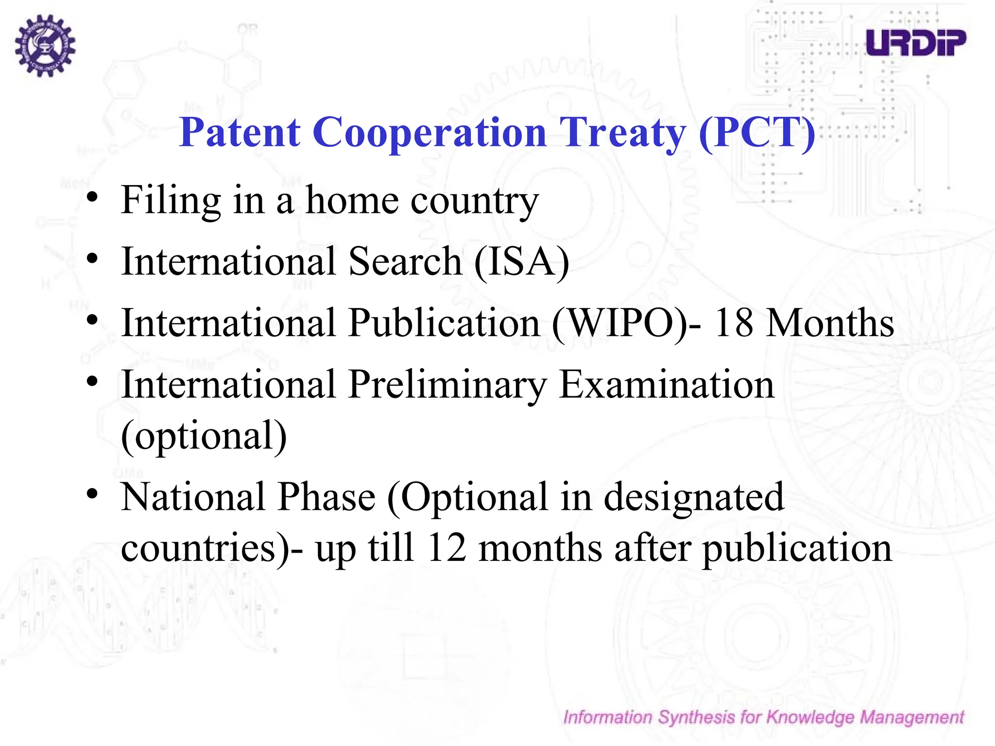 Patent Cooperation Treaty (PCT)
• Filing in a home country
• International Search (ISA)
• International Publication (WIPO)- 18 Months
• International Preliminary Examination
(optional)
• National Phase (Optional in designated
countries)- up till 12 months after publication
 