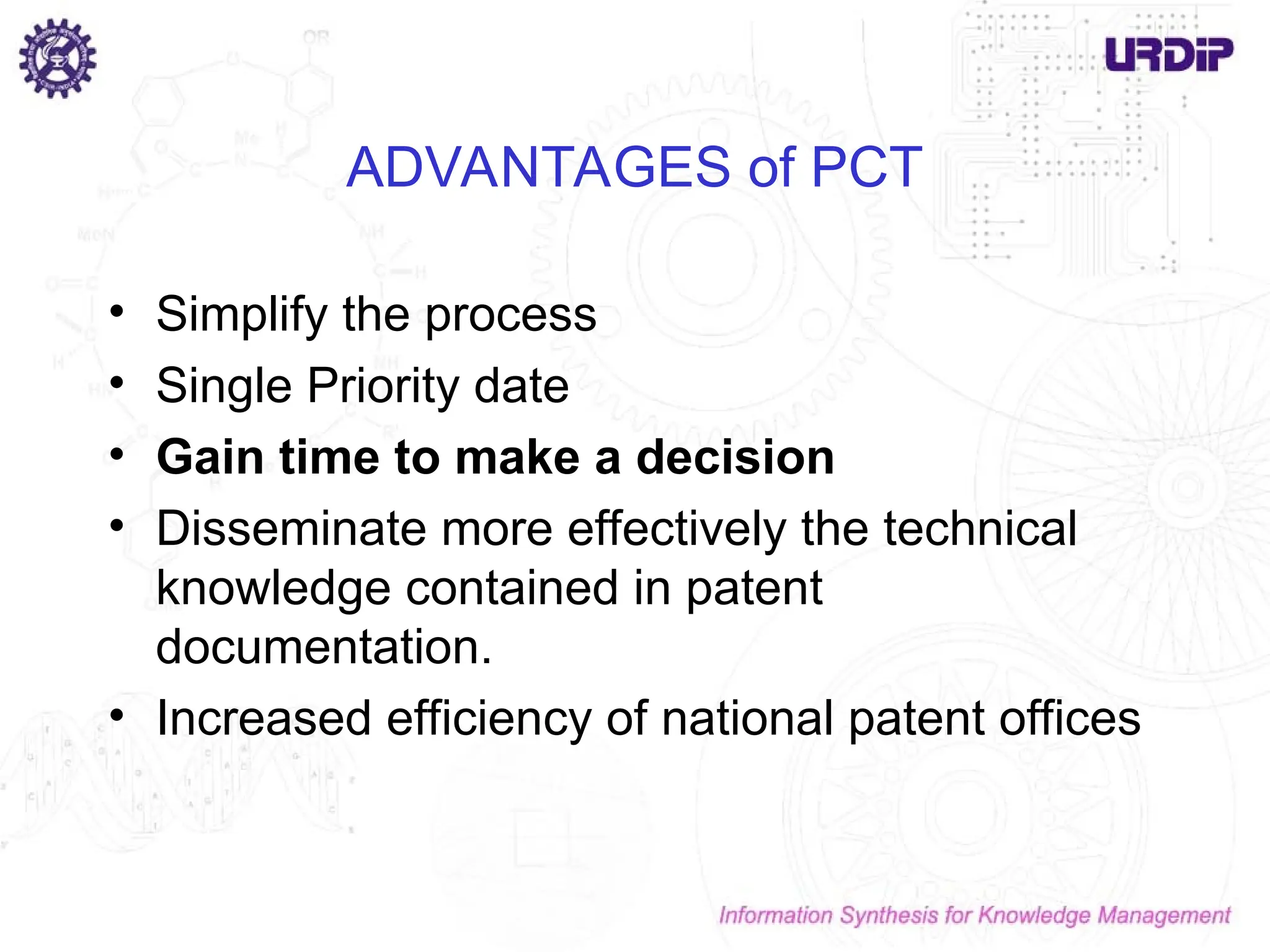 ADVANTAGES of PCT
• Simplify the process
• Single Priority date
• Gain time to make a decision
• Disseminate more effectively the technical
knowledge contained in patent
documentation.
• Increased efficiency of national patent offices
 