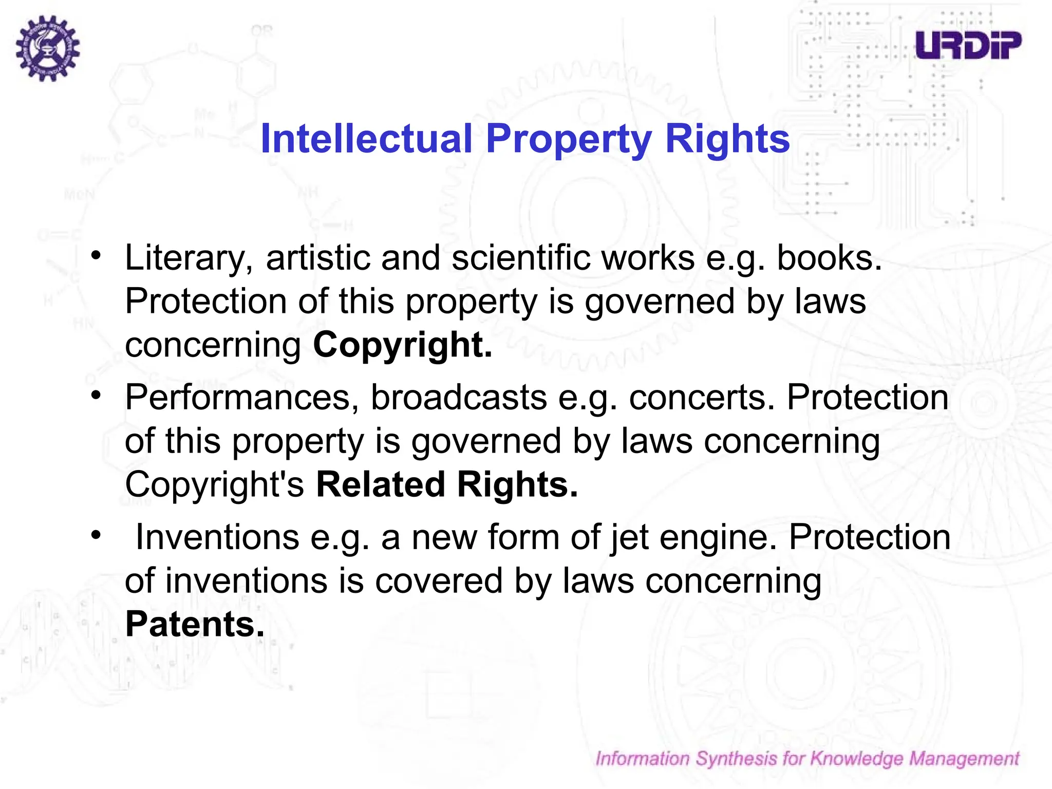 Intellectual Property Rights
• Literary, artistic and scientific works e.g. books.
Protection of this property is governed by laws
concerning Copyright.
• Performances, broadcasts e.g. concerts. Protection
of this property is governed by laws concerning
Copyright's Related Rights.
• Inventions e.g. a new form of jet engine. Protection
of inventions is covered by laws concerning
Patents.
 