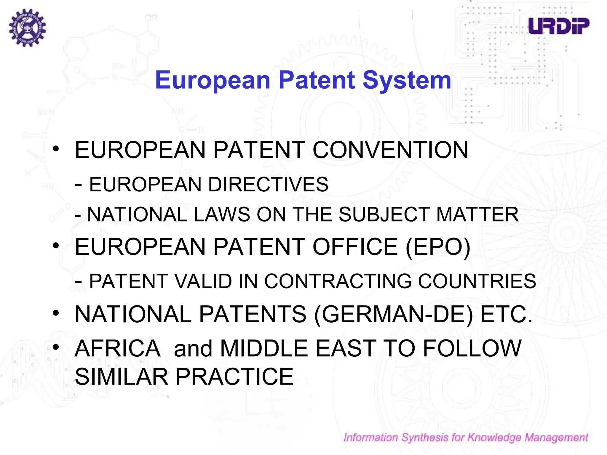 European Patent System
• EUROPEAN PATENT CONVENTION
- EUROPEAN DIRECTIVES
- NATIONAL LAWS ON THE SUBJECT MATTER
• EUROPEAN PATENT OFFICE (EPO)
- PATENT VALID IN CONTRACTING COUNTRIES
• NATIONAL PATENTS (GERMAN-DE) ETC.
• AFRICA and MIDDLE EAST TO FOLLOW
SIMILAR PRACTICE
 