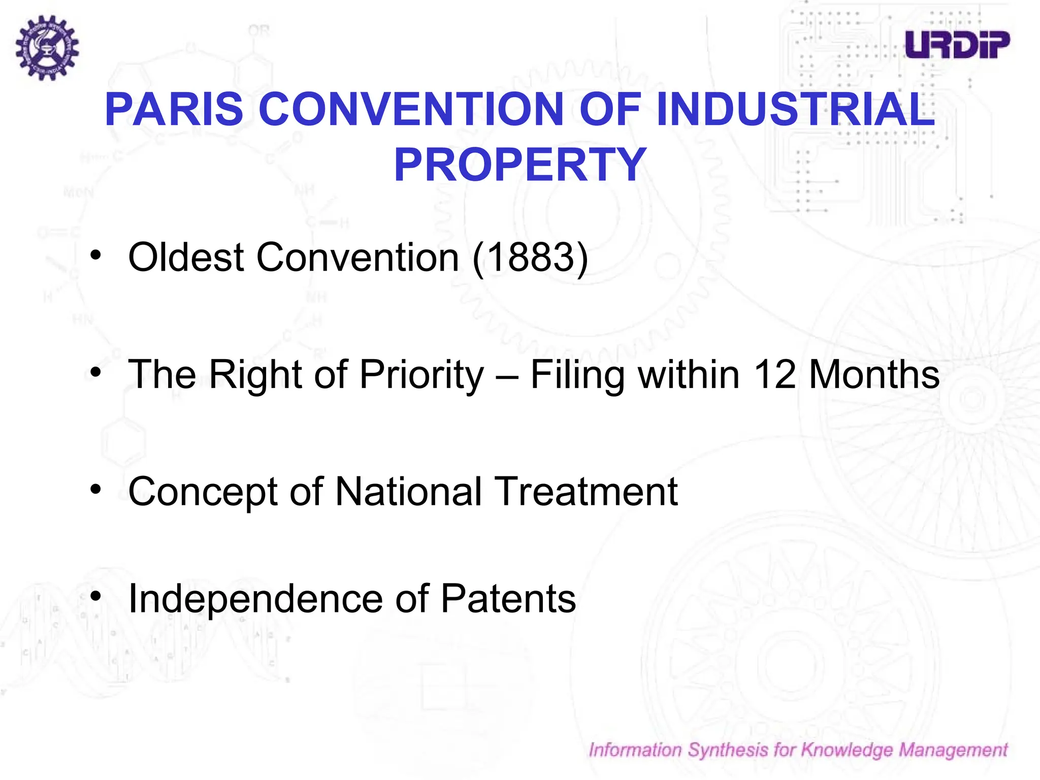 PARIS CONVENTION OF INDUSTRIAL
PROPERTY
• Oldest Convention (1883)
• The Right of Priority – Filing within 12 Months
• Concept of National Treatment
• Independence of Patents
 