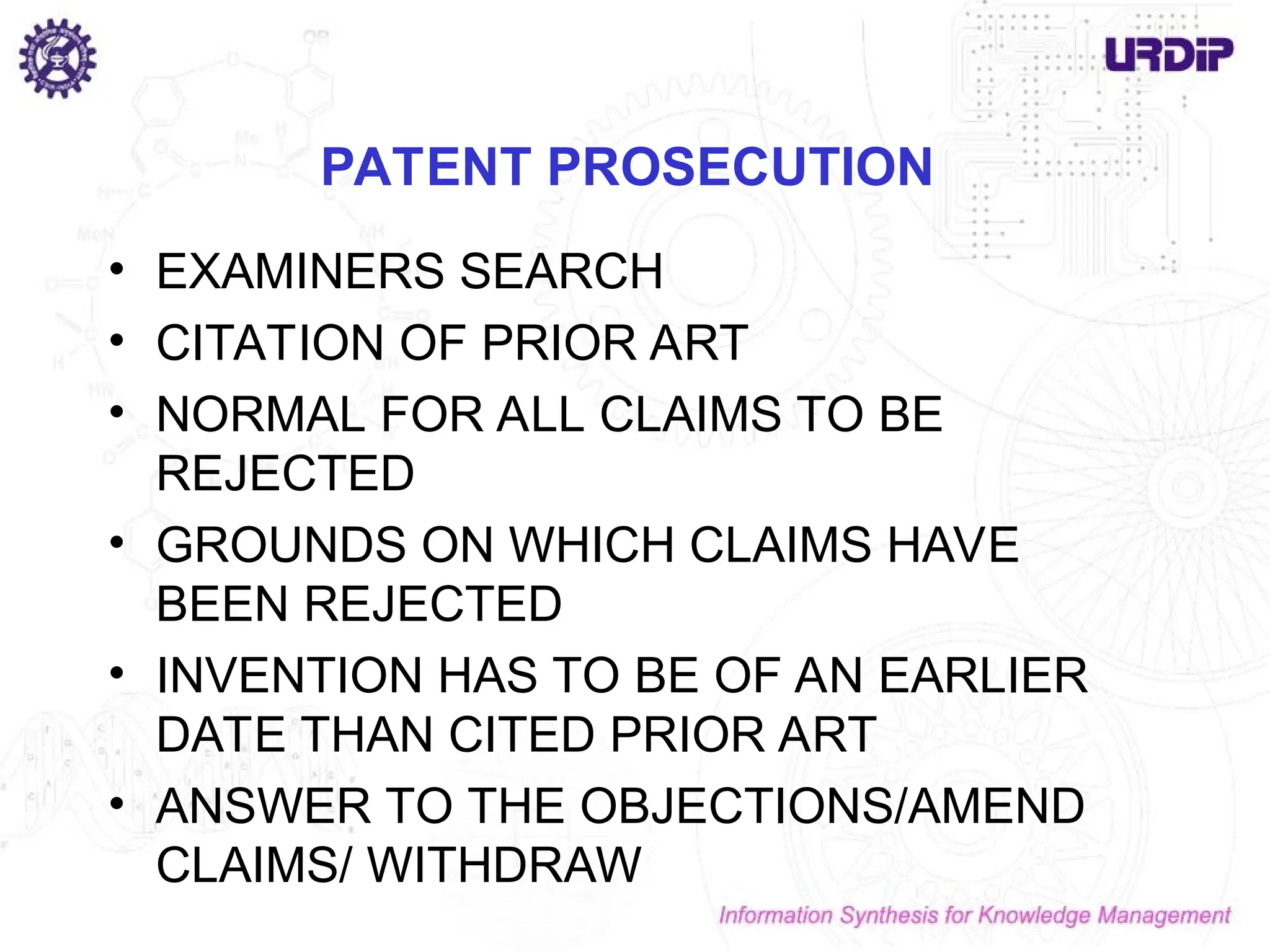 PATENT PROSECUTION
• EXAMINERS SEARCH
• CITATION OF PRIOR ART
• NORMAL FOR ALL CLAIMS TO BE
REJECTED
• GROUNDS ON WHICH CLAIMS HAVE
BEEN REJECTED
• INVENTION HAS TO BE OF AN EARLIER
DATE THAN CITED PRIOR ART
• ANSWER TO THE OBJECTIONS/AMEND
CLAIMS/ WITHDRAW
 