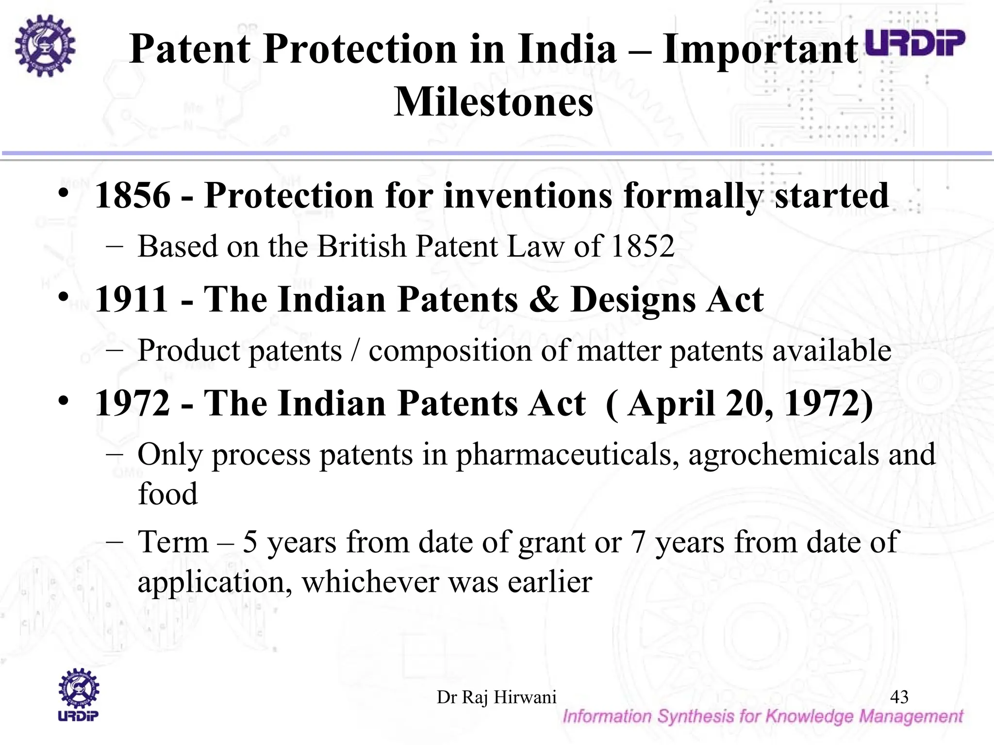 Patent Protection in India – Important
Milestones
• 1856 - Protection for inventions formally started
– Based on the British Patent Law of 1852
• 1911 - The Indian Patents & Designs Act
– Product patents / composition of matter patents available
• 1972 - The Indian Patents Act ( April 20, 1972)
– Only process patents in pharmaceuticals, agrochemicals and
food
– Term – 5 years from date of grant or 7 years from date of
application, whichever was earlier
Dr Raj Hirwani 43
 