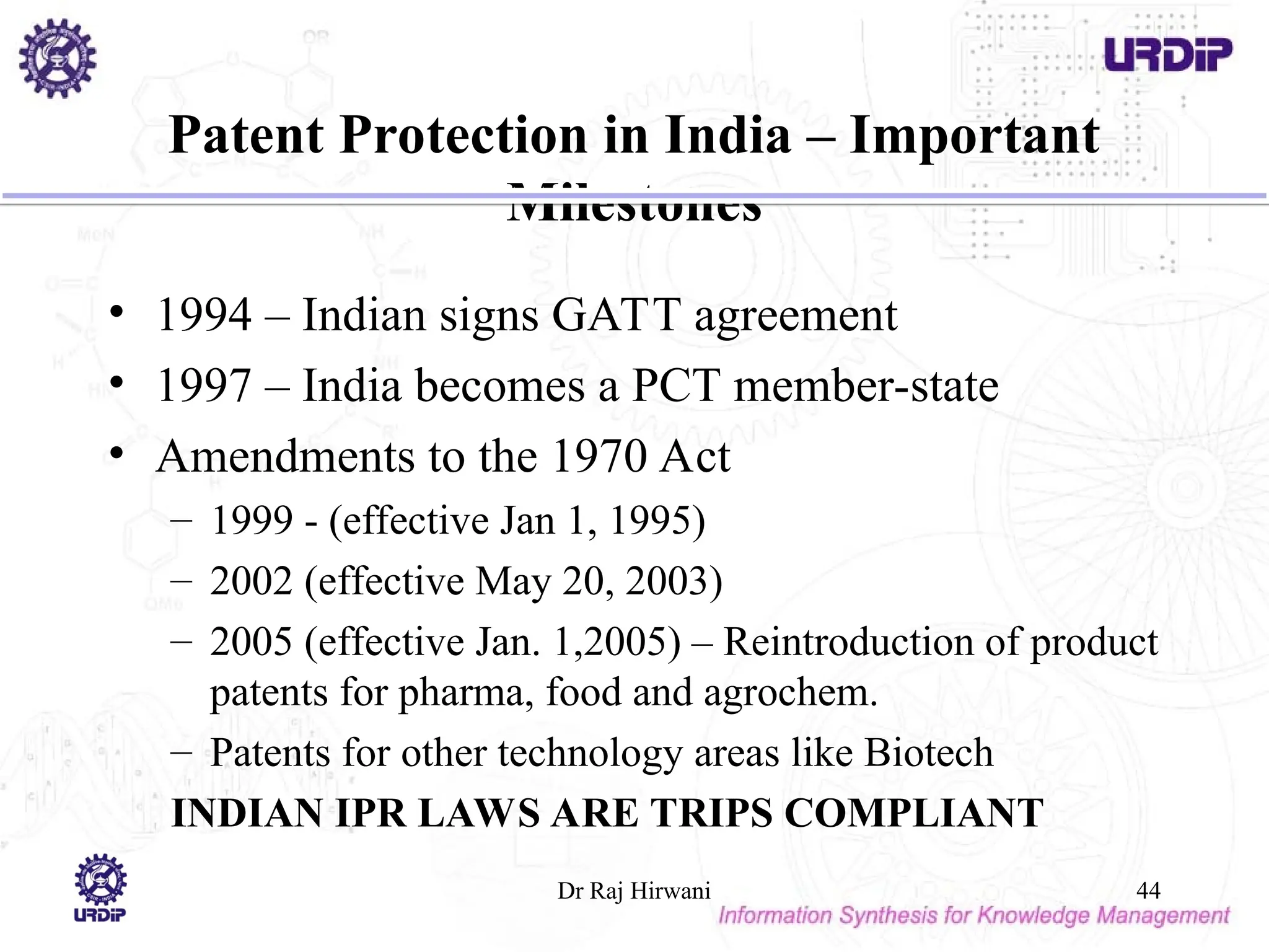Patent Protection in India – Important
Milestones
• 1994 – Indian signs GATT agreement
• 1997 – India becomes a PCT member-state
• Amendments to the 1970 Act
– 1999 - (effective Jan 1, 1995)
– 2002 (effective May 20, 2003)
– 2005 (effective Jan. 1,2005) – Reintroduction of product
patents for pharma, food and agrochem.
– Patents for other technology areas like Biotech
INDIAN IPR LAWS ARE TRIPS COMPLIANT
Dr Raj Hirwani 44
 