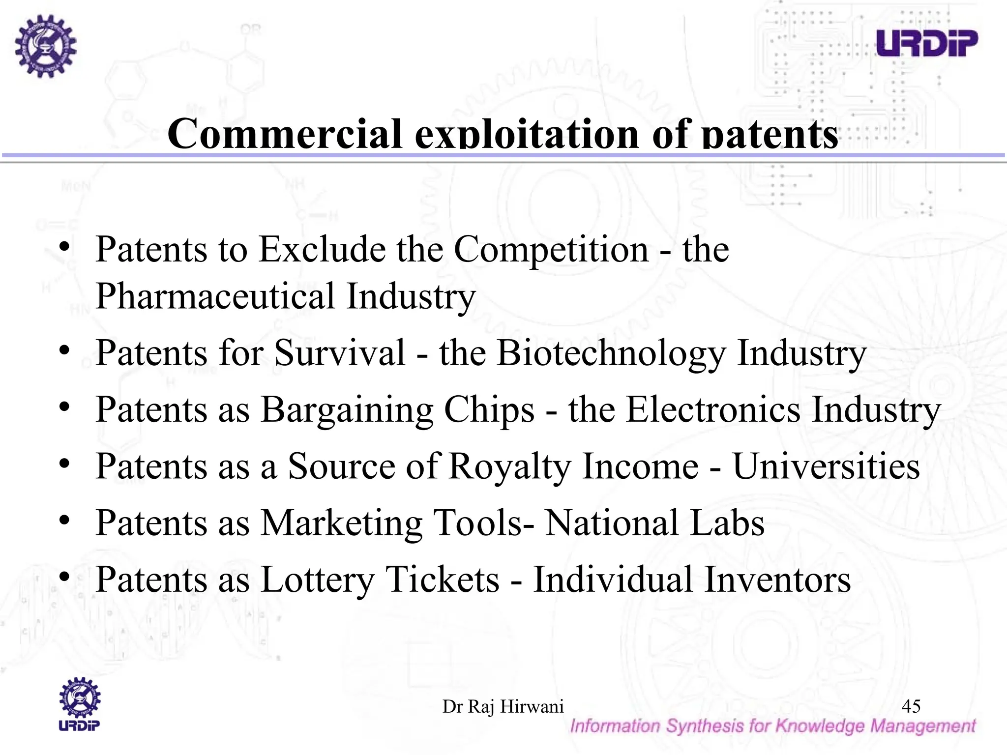 Commercial exploitation of patents
• Patents to Exclude the Competition - the
Pharmaceutical Industry
• Patents for Survival - the Biotechnology Industry
• Patents as Bargaining Chips - the Electronics Industry
• Patents as a Source of Royalty Income - Universities
• Patents as Marketing Tools- National Labs
• Patents as Lottery Tickets - Individual Inventors
Dr Raj Hirwani 45
 