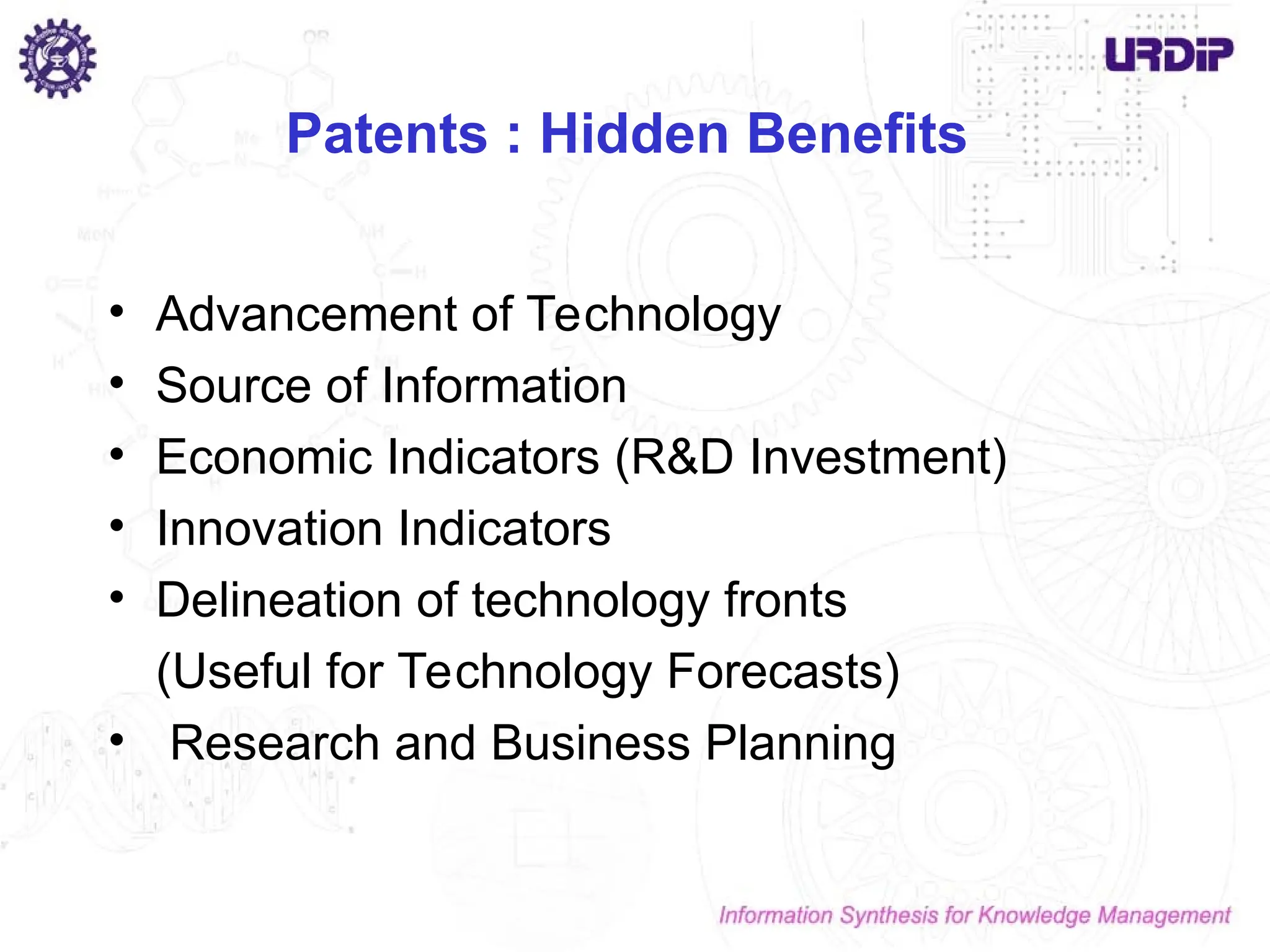 Patents : Hidden Benefits
• Advancement of Technology
• Source of Information
• Economic Indicators (R&D Investment)
• Innovation Indicators
• Delineation of technology fronts
(Useful for Technology Forecasts)
• Research and Business Planning
 