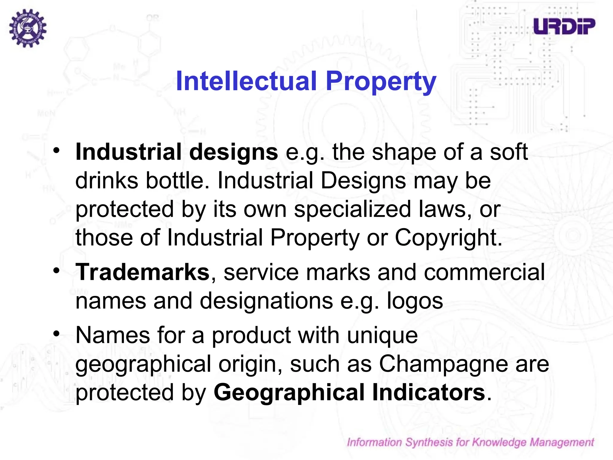 Intellectual Property
• Industrial designs e.g. the shape of a soft
drinks bottle. Industrial Designs may be
protected by its own specialized laws, or
those of Industrial Property or Copyright.
• Trademarks, service marks and commercial
names and designations e.g. logos
• Names for a product with unique
geographical origin, such as Champagne are
protected by Geographical Indicators.
 