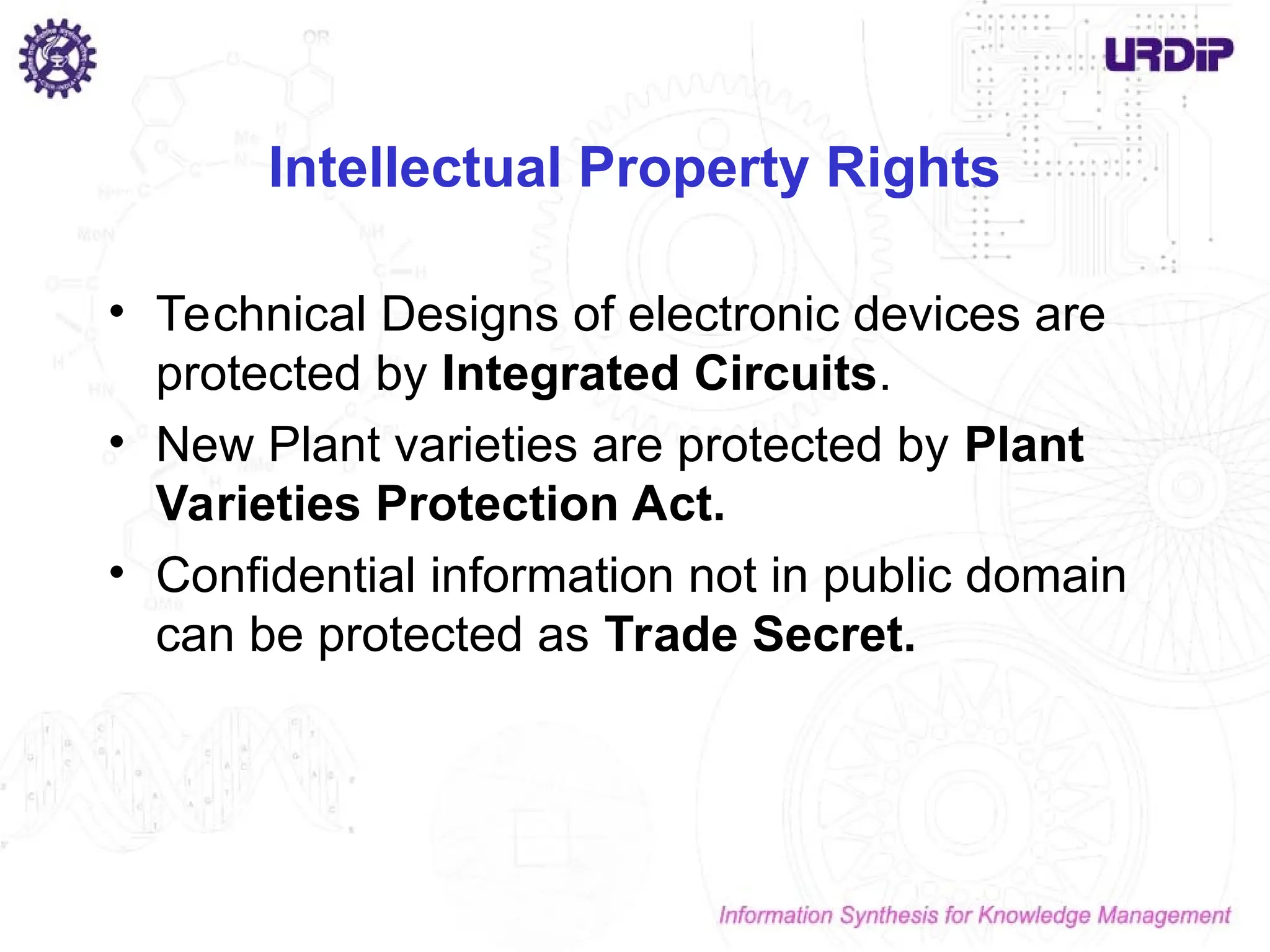 Intellectual Property Rights
• Technical Designs of electronic devices are
protected by Integrated Circuits.
• New Plant varieties are protected by Plant
Varieties Protection Act.
• Confidential information not in public domain
can be protected as Trade Secret.
 