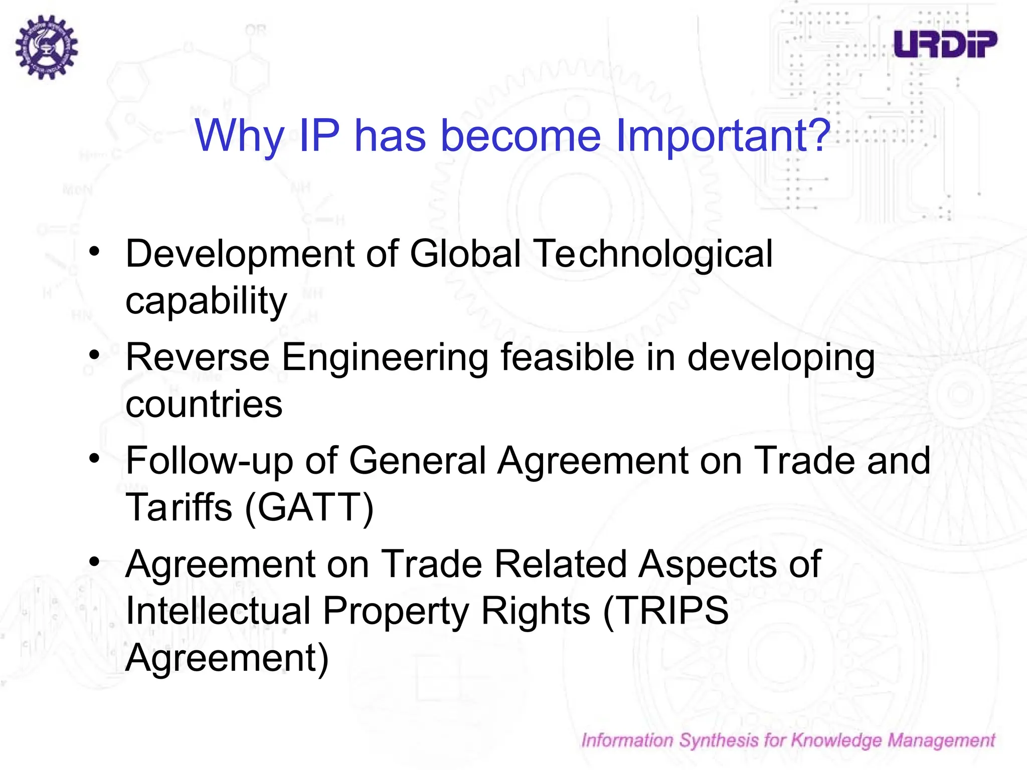 Why IP has become Important?
• Development of Global Technological
capability
• Reverse Engineering feasible in developing
countries
• Follow-up of General Agreement on Trade and
Tariffs (GATT)
• Agreement on Trade Related Aspects of
Intellectual Property Rights (TRIPS
Agreement)
 