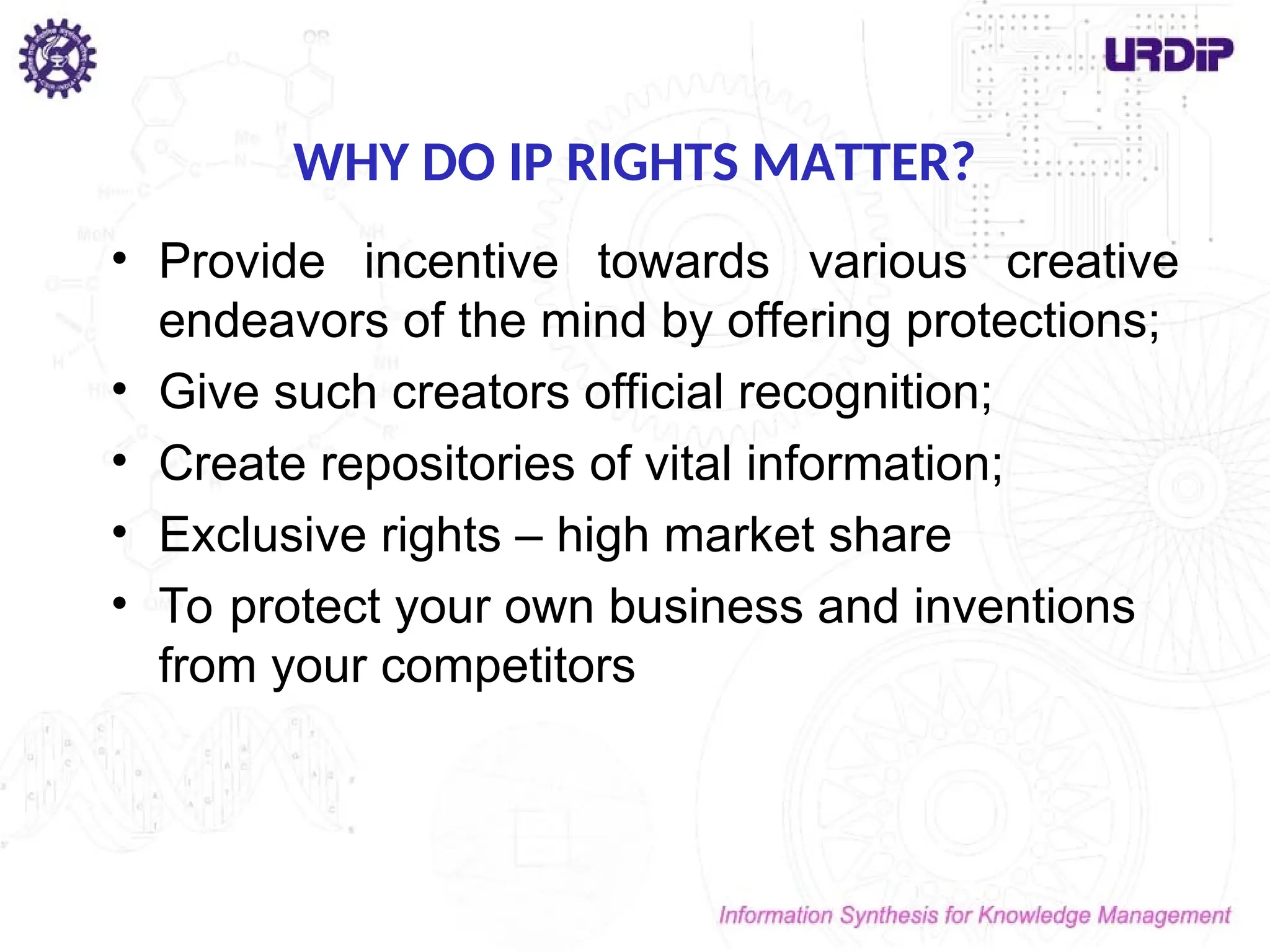 WHY DO IP RIGHTS MATTER?
• Provide incentive towards various creative
endeavors of the mind by offering protections;
• Give such creators official recognition;
• Create repositories of vital information;
• Exclusive rights – high market share
• To protect your own business and inventions
from your competitors
 