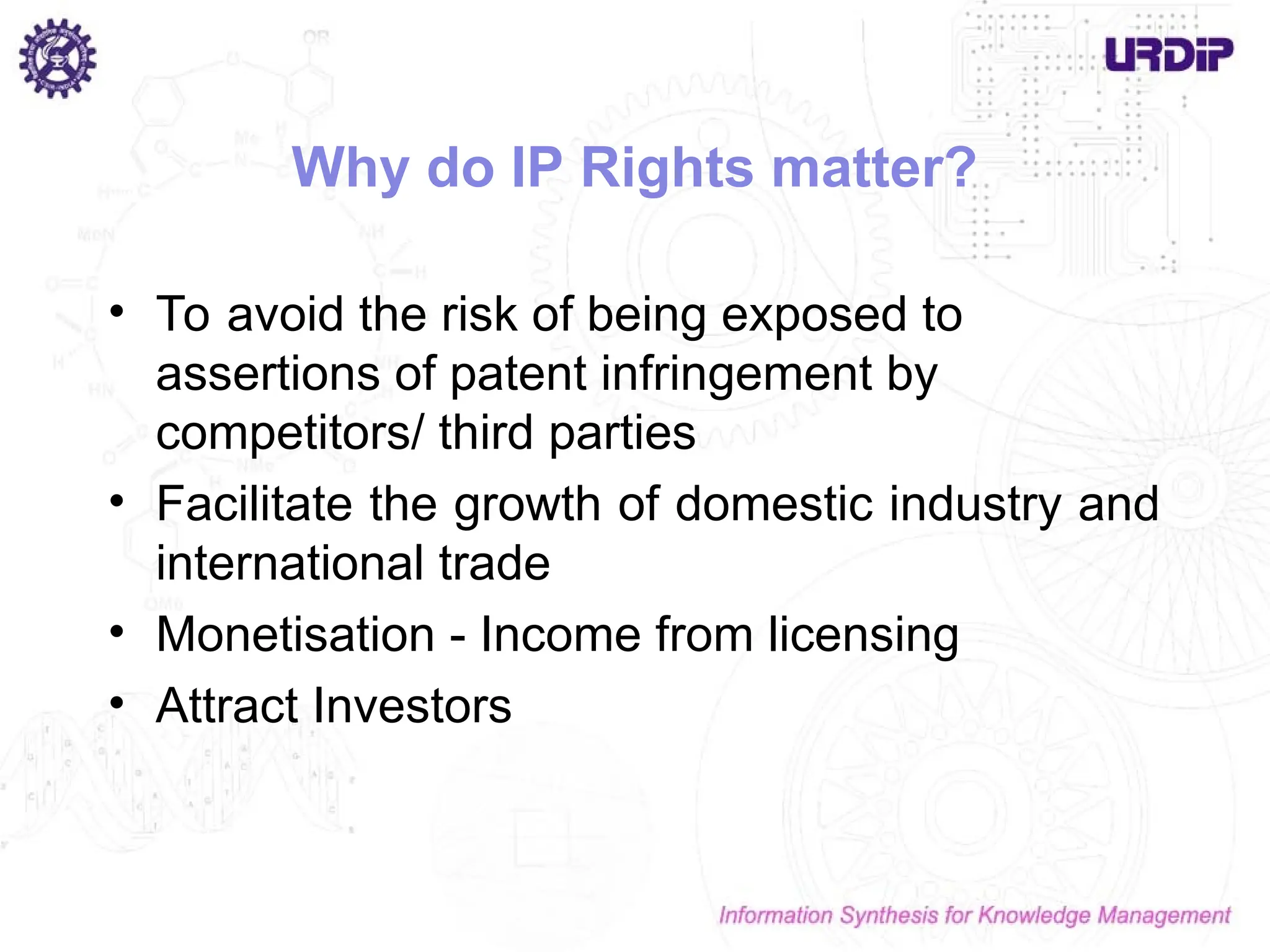 Why do IP Rights matter?
• To avoid the risk of being exposed to
assertions of patent infringement by
competitors/ third parties
• Facilitate the growth of domestic industry and
international trade
• Monetisation - Income from licensing
• Attract Investors
 