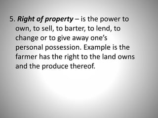 5. Right of property – is the power to
own, to sell, to barter, to lend, to
change or to give away one’s
personal possession. Example is the
farmer has the right to the land owns
and the produce thereof.
 