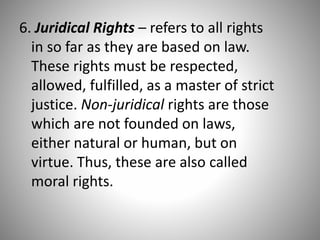 6. Juridical Rights – refers to all rights
in so far as they are based on law.
These rights must be respected,
allowed, fulfilled, as a master of strict
justice. Non-juridical rights are those
which are not founded on laws,
either natural or human, but on
virtue. Thus, these are also called
moral rights.
 