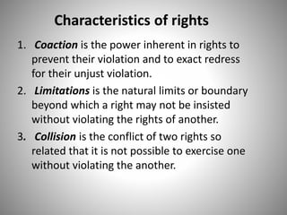 Characteristics of rights
1. Coaction is the power inherent in rights to
prevent their violation and to exact redress
for their unjust violation.
2. Limitations is the natural limits or boundary
beyond which a right may not be insisted
without violating the rights of another.
3. Collision is the conflict of two rights so
related that it is not possible to exercise one
without violating the another.
 