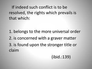 If indeed such conflict is to be
resolved, the rights which prevails is
that which:
1. belongs to the more universal order
2. is concerned with a graver matter
3. is found upon the stronger title or
claim
(ibid.:139)
 