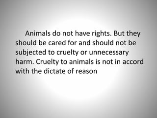 Animals do not have rights. But they
should be cared for and should not be
subjected to cruelty or unnecessary
harm. Cruelty to animals is not in accord
with the dictate of reason
 