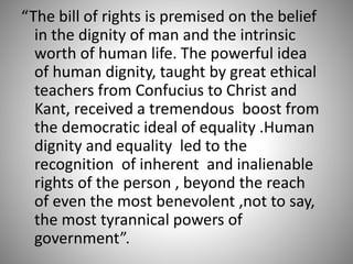 “The bill of rights is premised on the belief
in the dignity of man and the intrinsic
worth of human life. The powerful idea
of human dignity, taught by great ethical
teachers from Confucius to Christ and
Kant, received a tremendous boost from
the democratic ideal of equality .Human
dignity and equality led to the
recognition of inherent and inalienable
rights of the person , beyond the reach
of even the most benevolent ,not to say,
the most tyrannical powers of
government”.
 