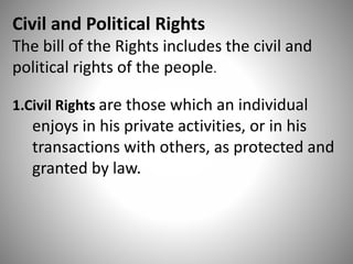 Civil and Political Rights
The bill of the Rights includes the civil and
political rights of the people.
1.Civil Rights are those which an individual
enjoys in his private activities, or in his
transactions with others, as protected and
granted by law.
 