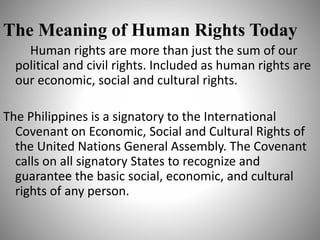 The Meaning of Human Rights Today
Human rights are more than just the sum of our
political and civil rights. Included as human rights are
our economic, social and cultural rights.
The Philippines is a signatory to the International
Covenant on Economic, Social and Cultural Rights of
the United Nations General Assembly. The Covenant
calls on all signatory States to recognize and
guarantee the basic social, economic, and cultural
rights of any person.
 