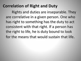 Correlation of Right and Duty
Rights and duties are inseparable. They
are correlative in a given person. One who
has right to something has the duty to act
consistent with that right. If a person has
the right to life, he is duty bound to look
for the means that would sustain that life.
 