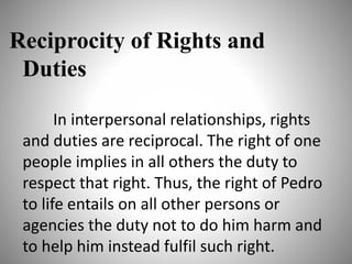 Reciprocity of Rights and
Duties
In interpersonal relationships, rights
and duties are reciprocal. The right of one
people implies in all others the duty to
respect that right. Thus, the right of Pedro
to life entails on all other persons or
agencies the duty not to do him harm and
to help him instead fulfil such right.
 