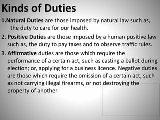 Kinds of Duties
1.Natural Duties are those imposed by natural law such as,
the duty to care for our health.
2. Positive Duties are those imposed by a human positive law
such as, the duty to pay taxes and to observe traffic rules.
3. Affirmative duties are those which require the
performance of a certain act, such as casting a ballot during
election; or, applying for a business licence. Negative duties
are those which require the omission of a certain act, such
as not carrying illegal firearms, or not destroying the
property of another
 