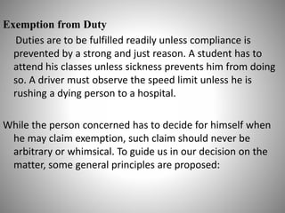 Exemption from Duty
Duties are to be fulfilled readily unless compliance is
prevented by a strong and just reason. A student has to
attend his classes unless sickness prevents him from doing
so. A driver must observe the speed limit unless he is
rushing a dying person to a hospital.
While the person concerned has to decide for himself when
he may claim exemption, such claim should never be
arbitrary or whimsical. To guide us in our decision on the
matter, some general principles are proposed:
 