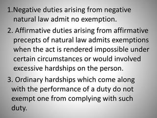 1.Negative duties arising from negative
natural law admit no exemption.
2. Affirmative duties arising from affirmative
precepts of natural law admits exemptions
when the act is rendered impossible under
certain circumstances or would involved
excessive hardships on the person.
3. Ordinary hardships which come along
with the performance of a duty do not
exempt one from complying with such
duty.
 