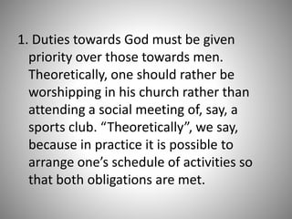 1. Duties towards God must be given
priority over those towards men.
Theoretically, one should rather be
worshipping in his church rather than
attending a social meeting of, say, a
sports club. “Theoretically”, we say,
because in practice it is possible to
arrange one’s schedule of activities so
that both obligations are met.
 