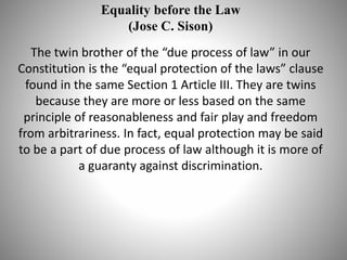Equality before the Law
(Jose C. Sison)
The twin brother of the “due process of law” in our
Constitution is the “equal protection of the laws” clause
found in the same Section 1 Article III. They are twins
because they are more or less based on the same
principle of reasonableness and fair play and freedom
from arbitrariness. In fact, equal protection may be said
to be a part of due process of law although it is more of
a guaranty against discrimination.
 