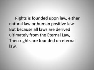 Rights is founded upon law, either
natural law or human positive law.
But because all laws are derived
ultimately from the Eternal Law,
Then rights are founded on eternal
law.
 